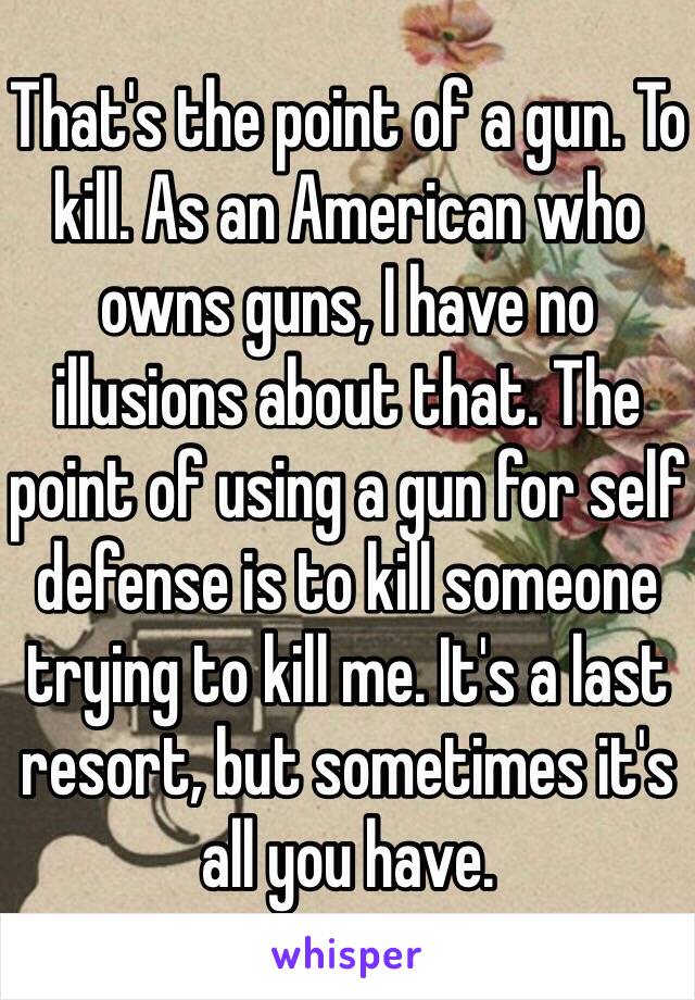 That's the point of a gun. To kill. As an American who owns guns, I have no illusions about that. The point of using a gun for self defense is to kill someone trying to kill me. It's a last resort, but sometimes it's all you have. 