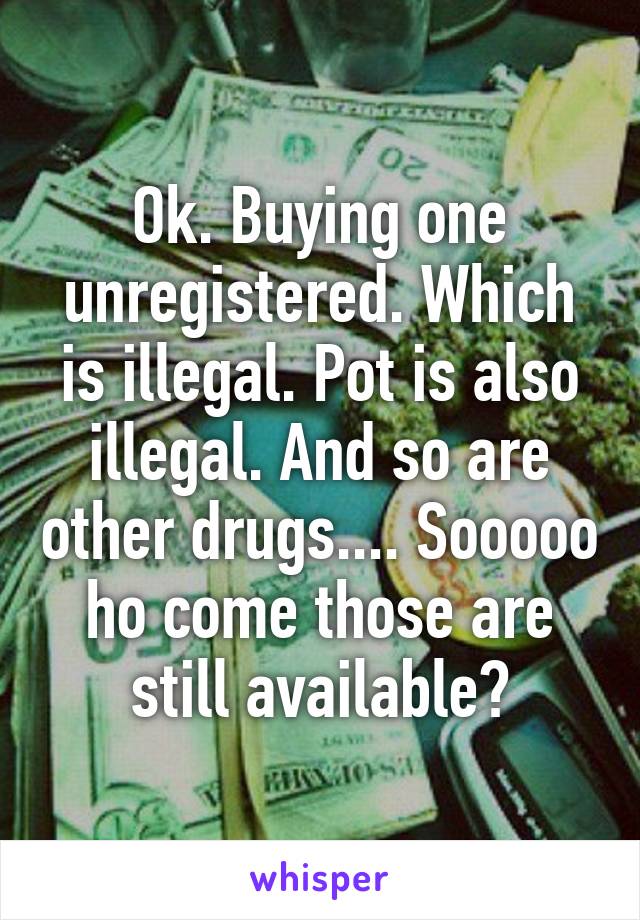 Ok. Buying one unregistered. Which is illegal. Pot is also illegal. And so are other drugs.... Sooooo ho come those are still available?