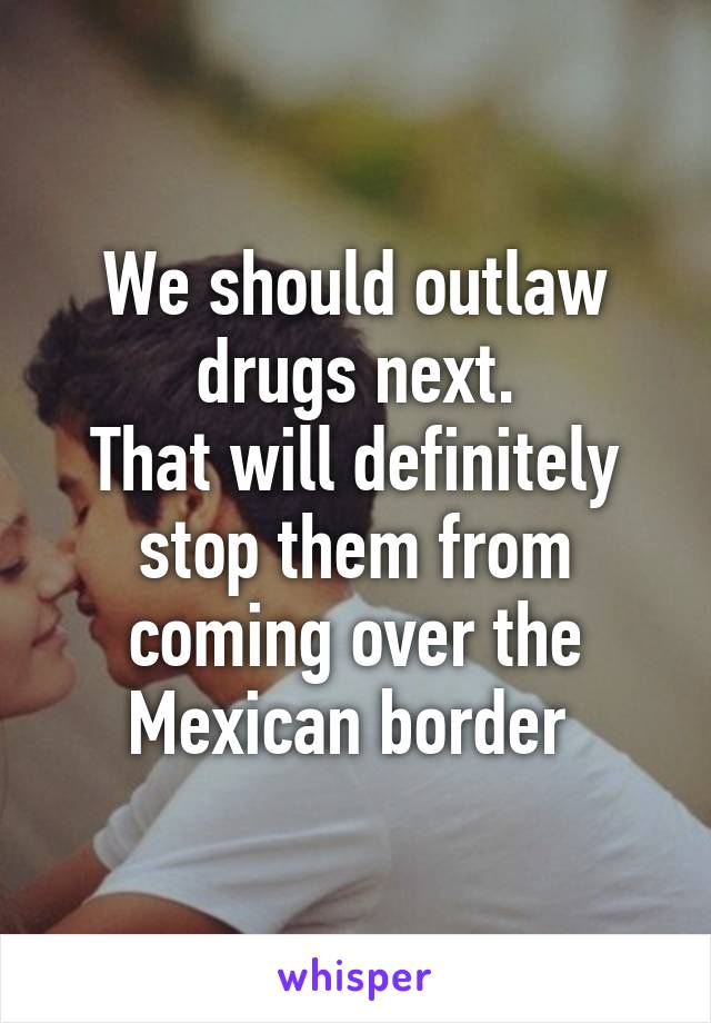 We should outlaw drugs next.
That will definitely stop them from coming over the Mexican border 