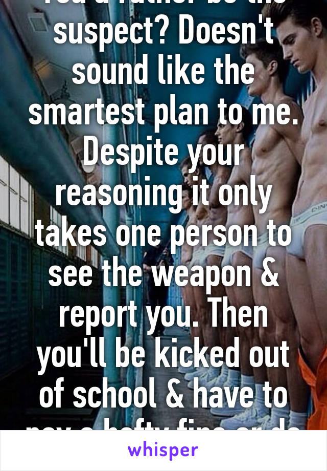 You'd rather be the suspect? Doesn't sound like the smartest plan to me. Despite your reasoning it only takes one person to see the weapon & report you. Then you'll be kicked out of school & have to pay a hefty fine or do time in jail. 