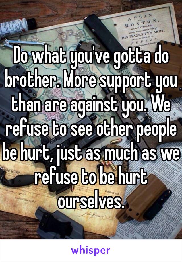 Do what you've gotta do brother. More support you than are against you. We refuse to see other people be hurt, just as much as we refuse to be hurt ourselves.