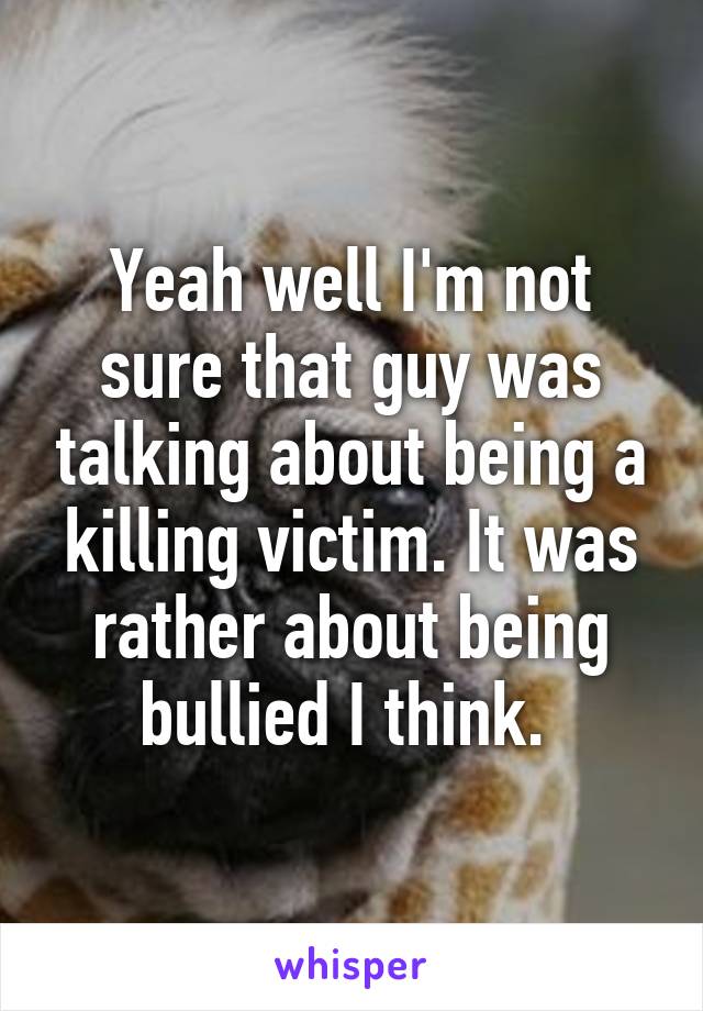 Yeah well I'm not sure that guy was talking about being a killing victim. It was rather about being bullied I think. 