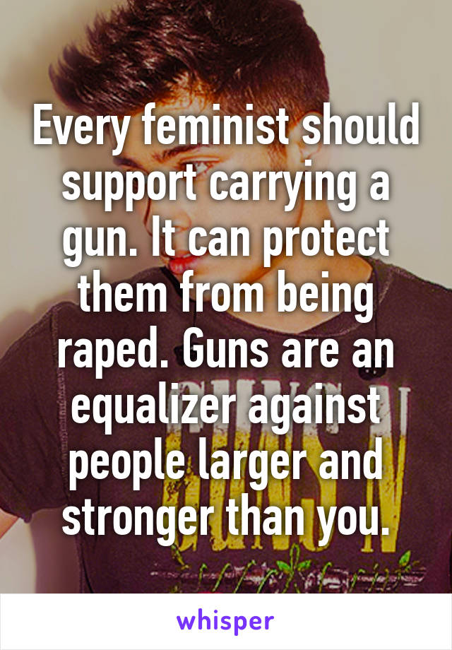 Every feminist should support carrying a gun. It can protect them from being raped. Guns are an equalizer against people larger and stronger than you.