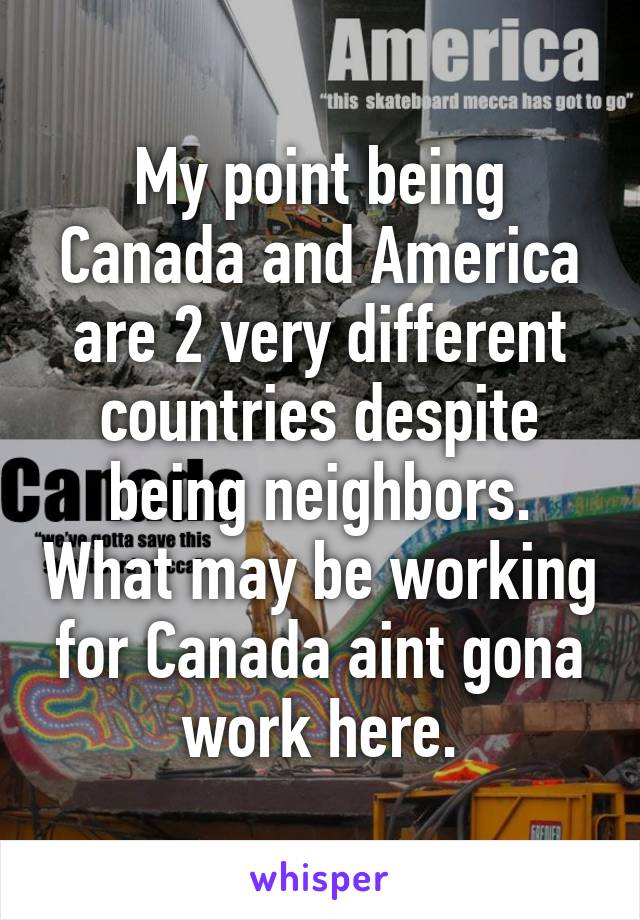 My point being Canada and America are 2 very different countries despite being neighbors. What may be working for Canada aint gona work here.