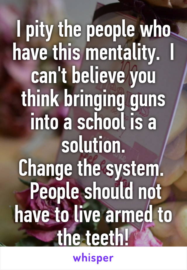 I pity the people who have this mentality.  I can't believe you think bringing guns into a school is a solution.
Change the system.   People should not have to live armed to the teeth!