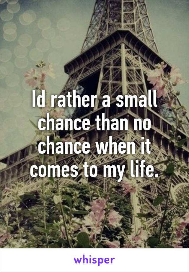 Id rather a small chance than no chance when it comes to my life.