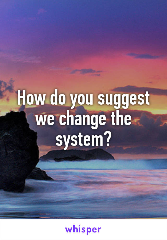 How do you suggest we change the system?