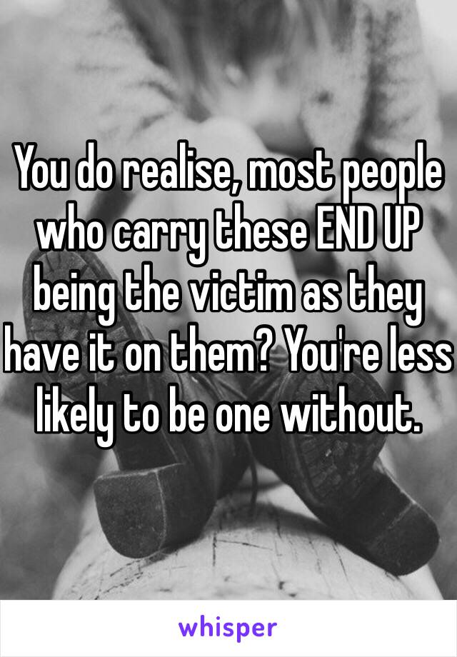 You do realise, most people who carry these END UP being the victim as they have it on them? You're less likely to be one without.