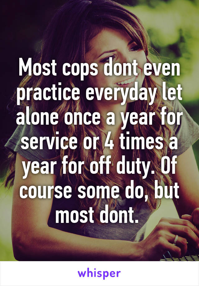 Most cops dont even practice everyday let alone once a year for service or 4 times a year for off duty. Of course some do, but most dont. 