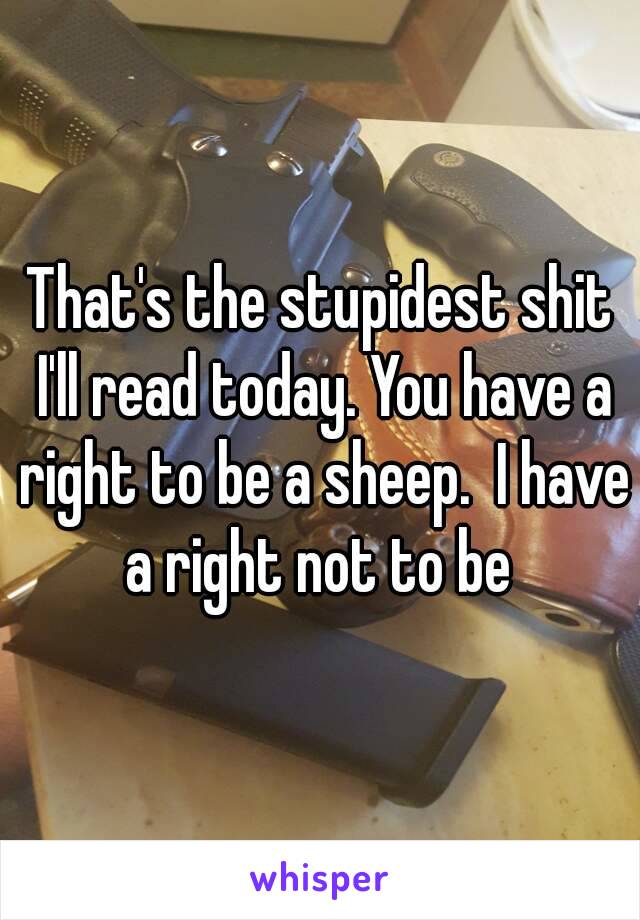 That's the stupidest shit I'll read today. You have a right to be a sheep.  I have a right not to be 