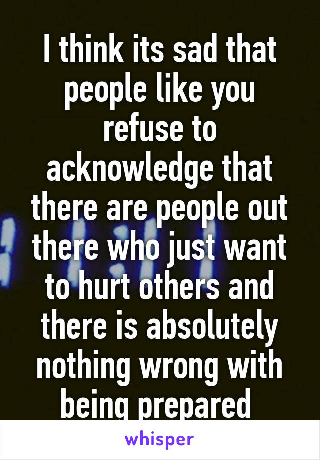 I think its sad that people like you refuse to acknowledge that there are people out there who just want to hurt others and there is absolutely nothing wrong with being prepared 