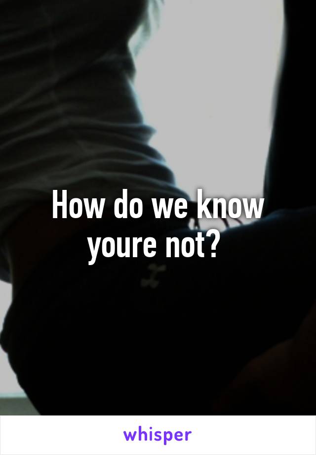 How do we know youre not? 