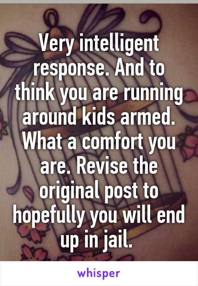 Very intelligent response. And to think you are running around kids armed. What a comfort you are. Revise the original post to hopefully you will end up in jail. 