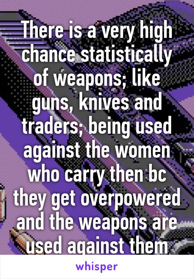 There is a very high chance statistically of weapons; like guns, knives and traders; being used against the women who carry then bc they get overpowered and the weapons are used against them