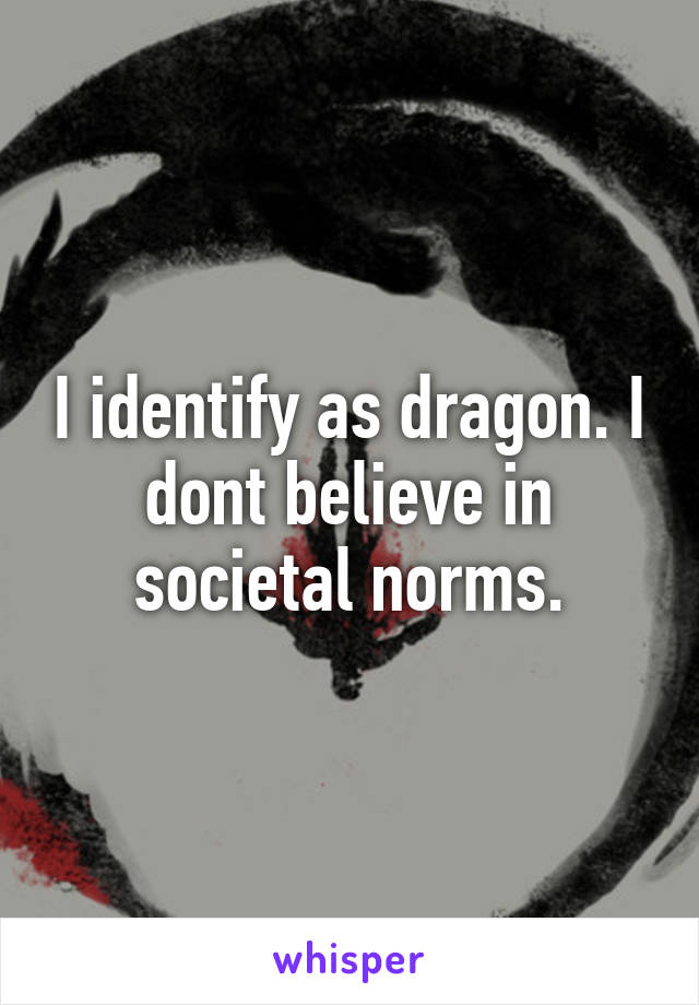 I identify as dragon. I dont believe in societal norms.