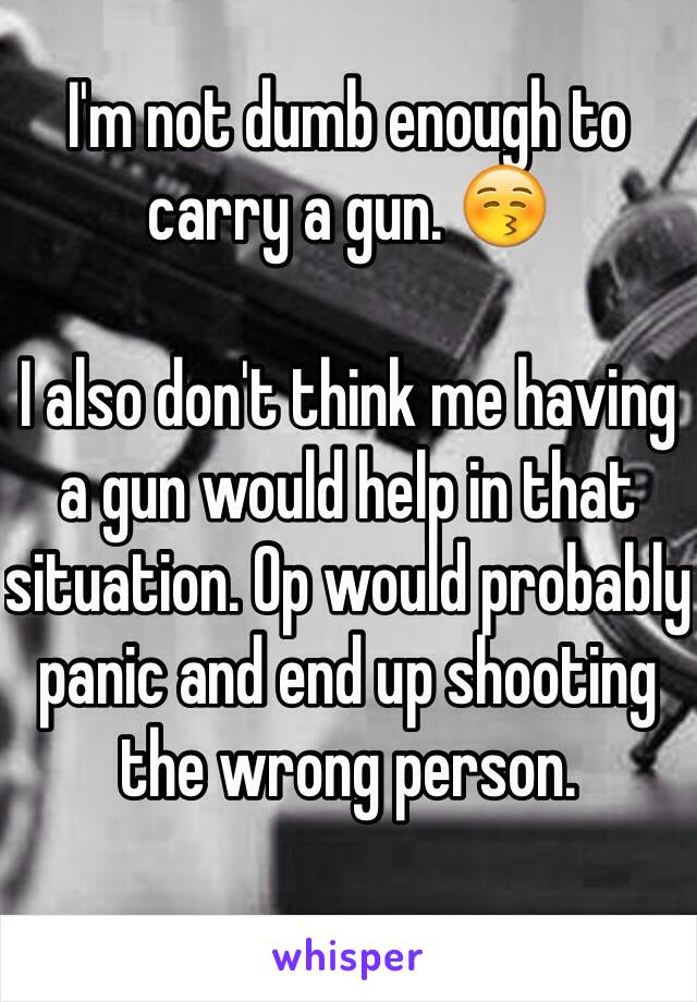 I'm not dumb enough to carry a gun. 😚

I also don't think me having a gun would help in that situation. Op would probably panic and end up shooting the wrong person.