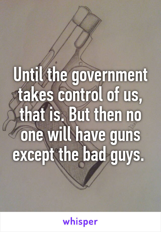 Until the government takes control of us, that is. But then no one will have guns except the bad guys. 