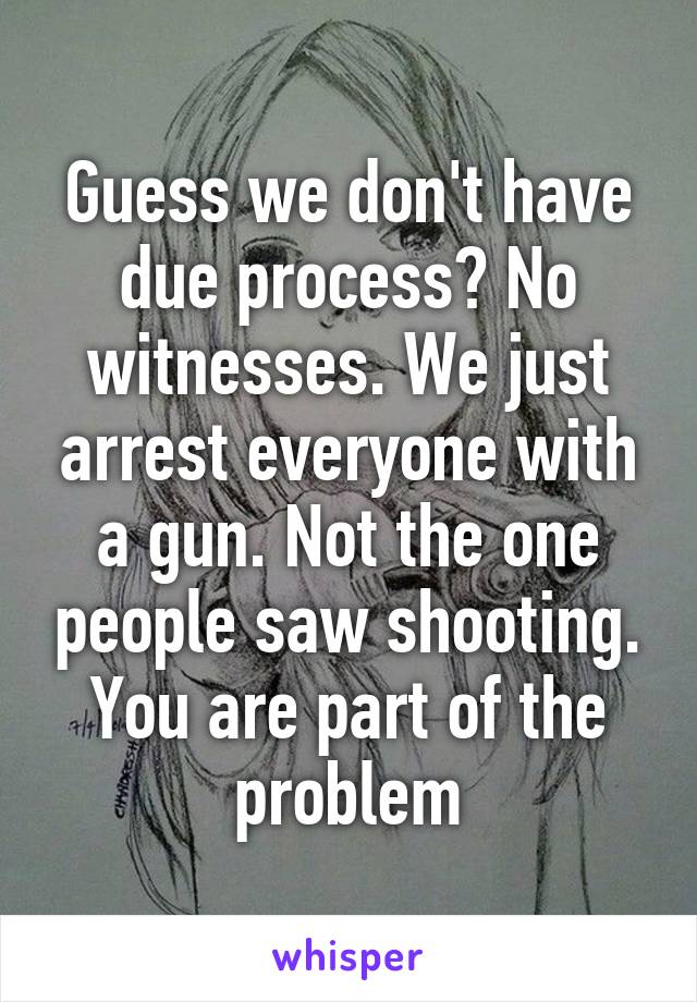 Guess we don't have due process? No witnesses. We just arrest everyone with a gun. Not the one people saw shooting. You are part of the problem