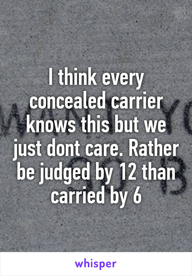 I think every concealed carrier knows this but we just dont care. Rather be judged by 12 than carried by 6