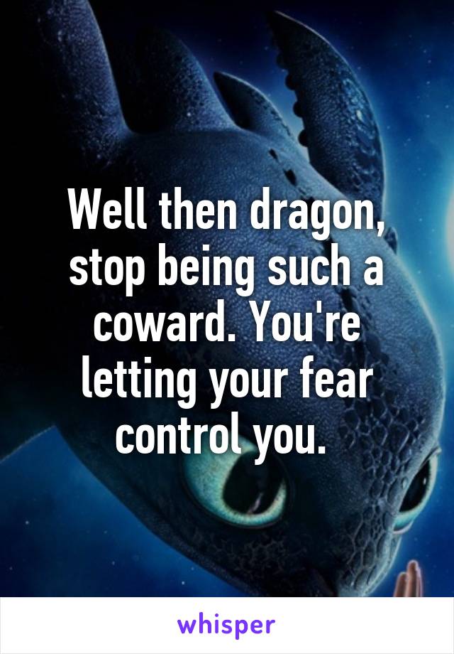 Well then dragon, stop being such a coward. You're letting your fear control you. 