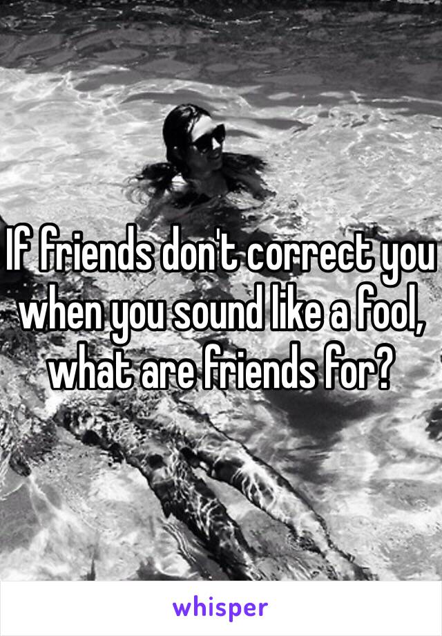 If friends don't correct you when you sound like a fool, what are friends for?