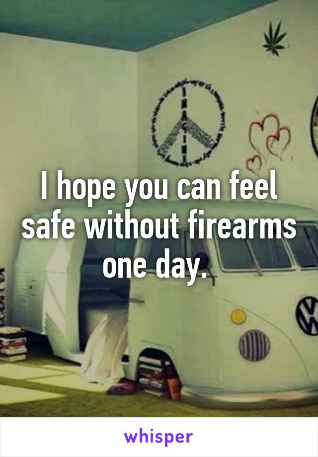 I hope you can feel safe without firearms one day. 