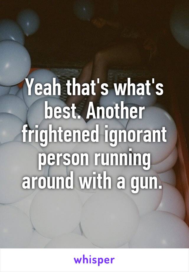 Yeah that's what's best. Another frightened ignorant person running around with a gun. 