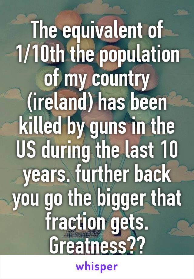 The equivalent of 1/10th the population of my country (ireland) has been killed by guns in the US during the last 10 years. further back you go the bigger that fraction gets.
Greatness??