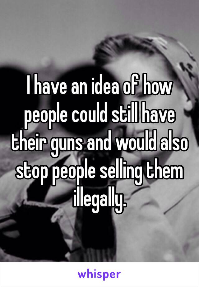 I have an idea of how people could still have their guns and would also stop people selling them illegally.