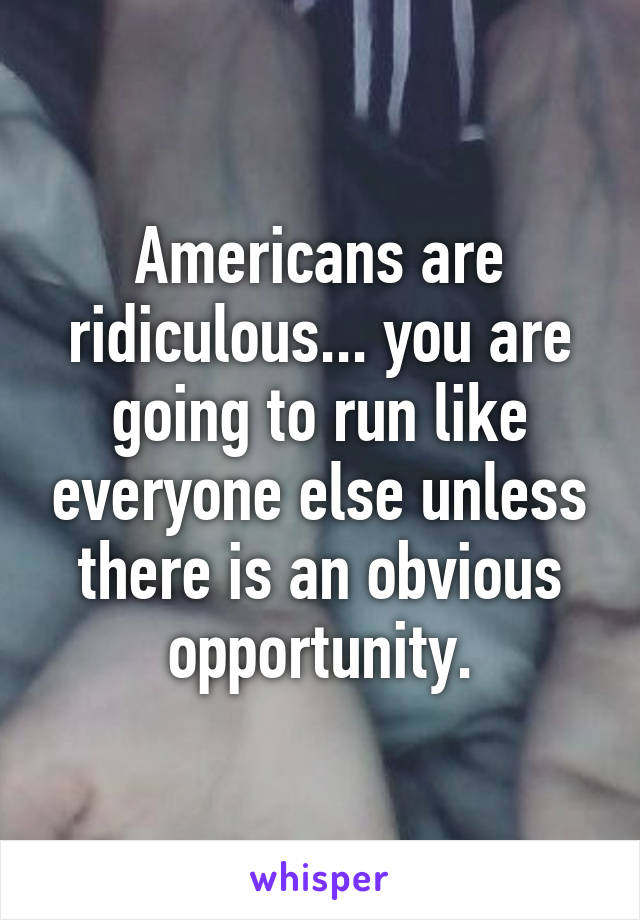 Americans are ridiculous... you are going to run like everyone else unless there is an obvious opportunity.