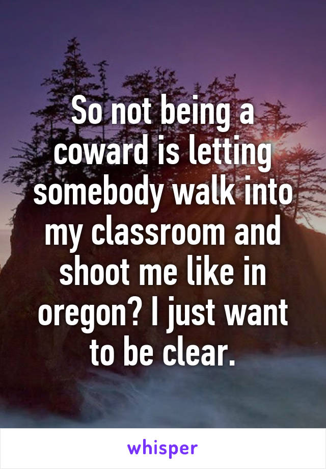 So not being a coward is letting somebody walk into my classroom and shoot me like in oregon? I just want to be clear.