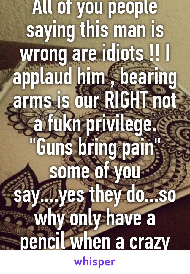 All of you people saying this man is wrong are idiots !! I applaud him , bearing arms is our RIGHT not a fukn privilege. "Guns bring pain" some of you say....yes they do...so why only have a pencil when a crazy decides to attack ?!!