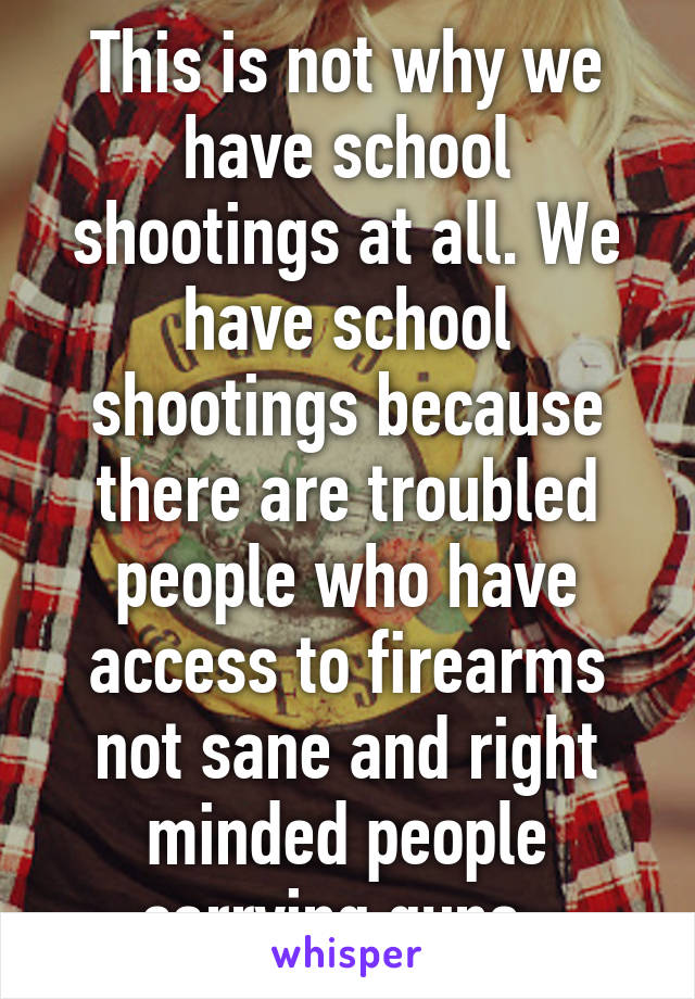 This is not why we have school shootings at all. We have school shootings because there are troubled people who have access to firearms not sane and right minded people carrying guns. 