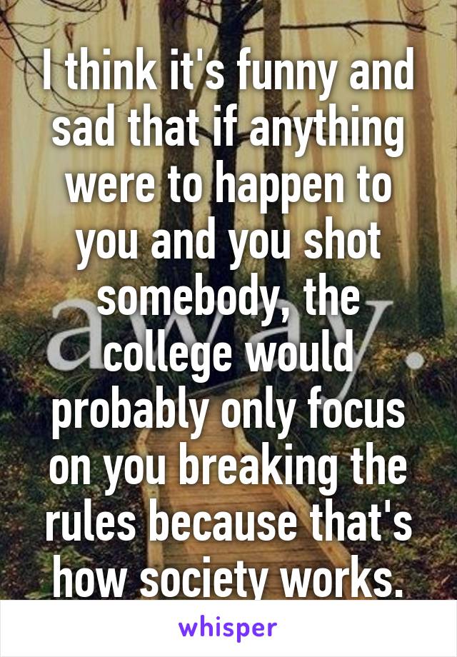 I think it's funny and sad that if anything were to happen to you and you shot somebody, the college would probably only focus on you breaking the rules because that's how society works.