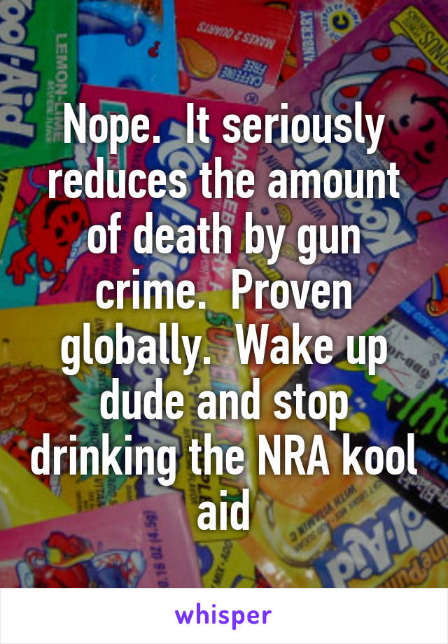 Nope.  It seriously reduces the amount of death by gun crime.  Proven globally.  Wake up dude and stop drinking the NRA kool aid