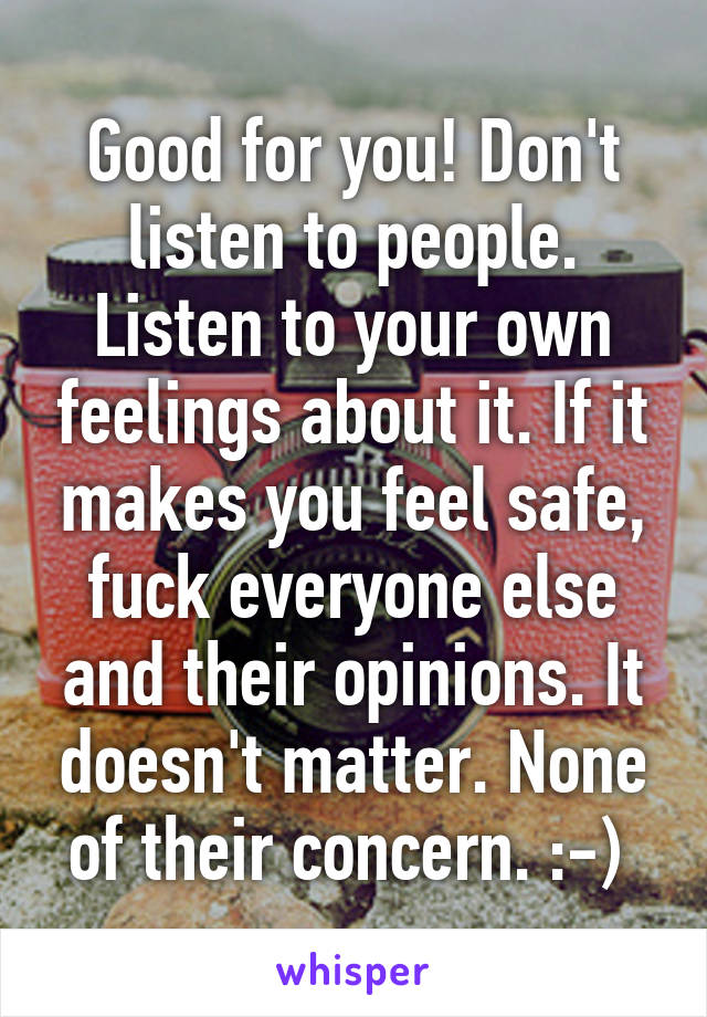 Good for you! Don't listen to people. Listen to your own feelings about it. If it makes you feel safe, fuck everyone else and their opinions. It doesn't matter. None of their concern. :-) 