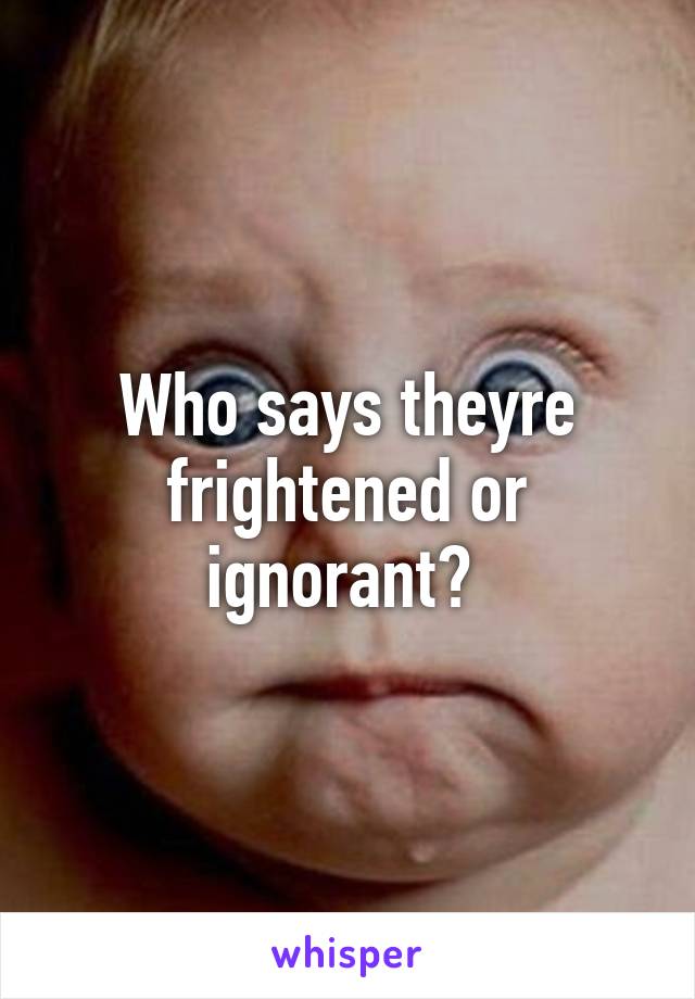 Who says theyre frightened or ignorant? 