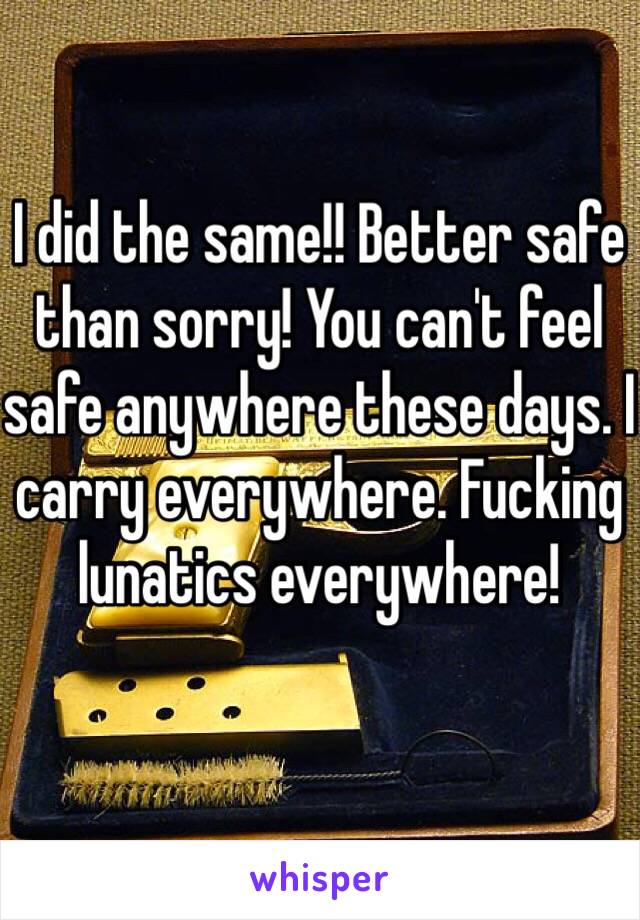 I did the same!! Better safe than sorry! You can't feel safe anywhere these days. I carry everywhere. Fucking lunatics everywhere!