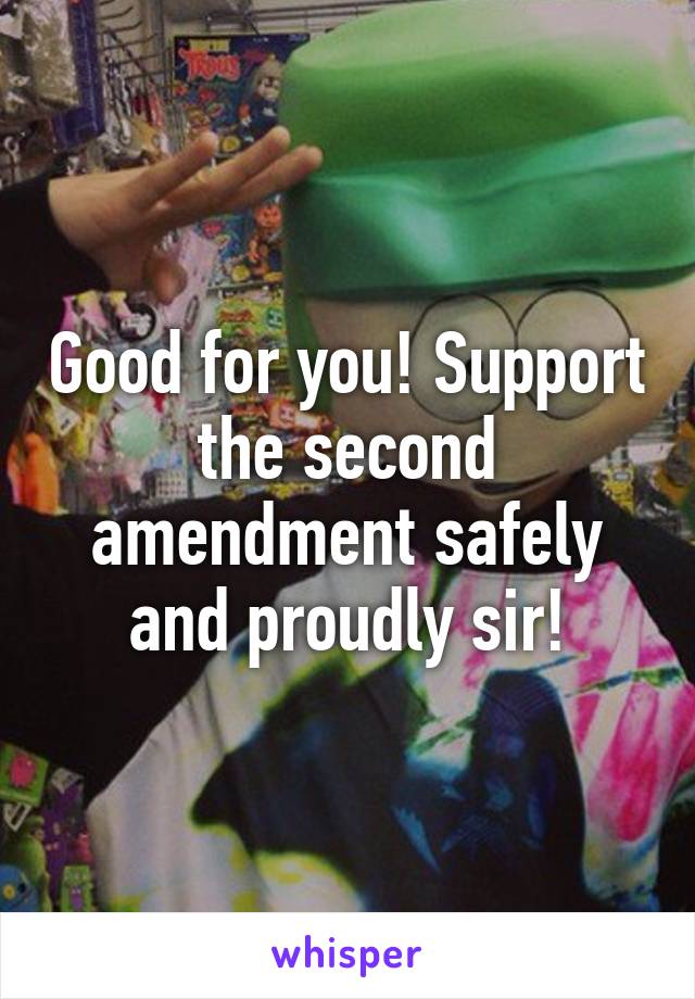 Good for you! Support the second amendment safely and proudly sir!