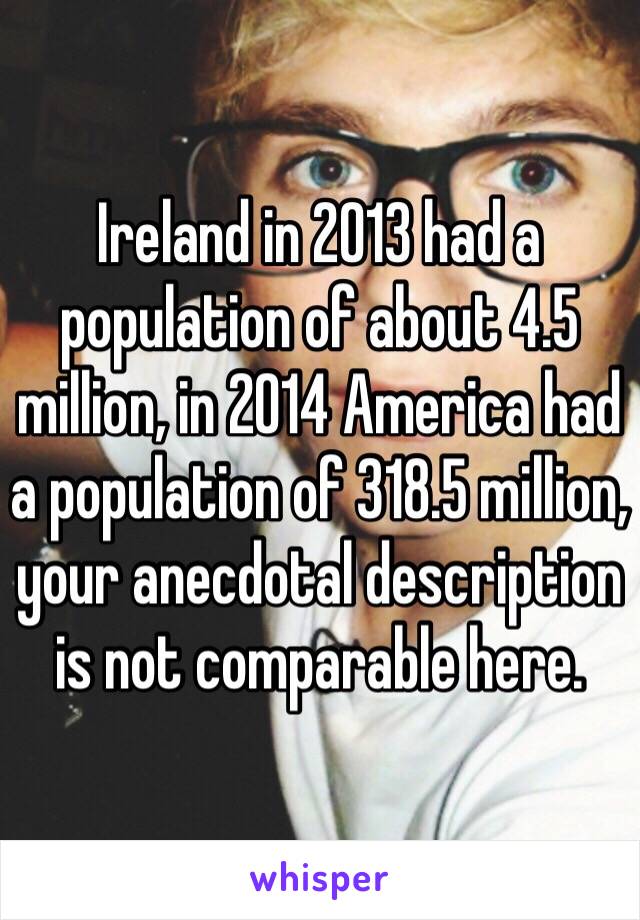 Ireland in 2013 had a population of about 4.5 million, in 2014 America had a population of 318.5 million, your anecdotal description is not comparable here. 