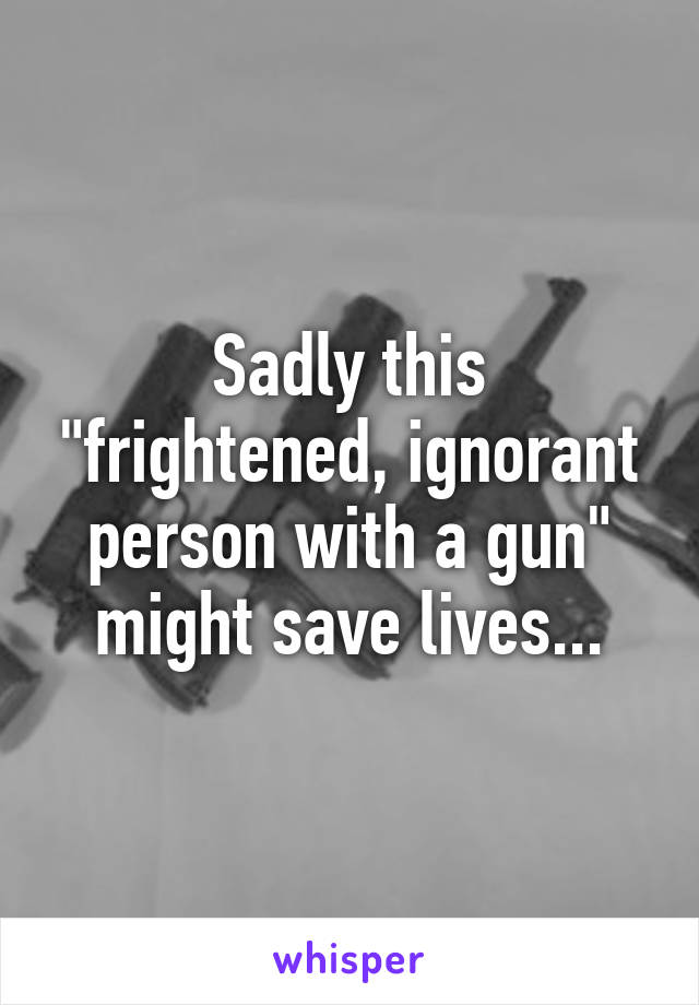 Sadly this "frightened, ignorant person with a gun" might save lives...