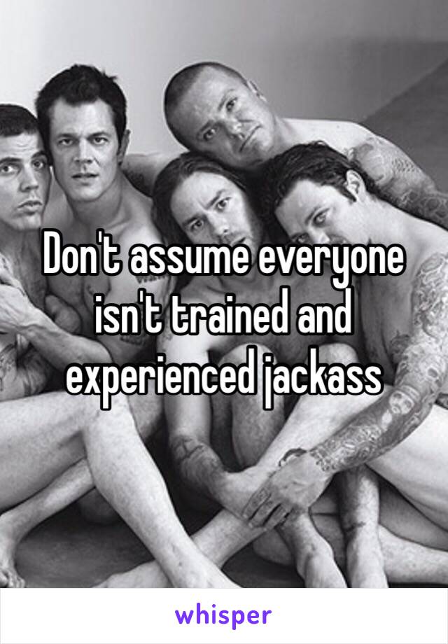 Don't assume everyone isn't trained and experienced jackass