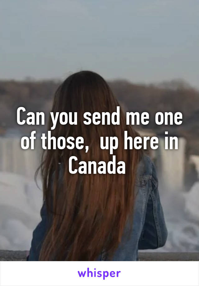 Can you send me one of those,  up here in Canada 