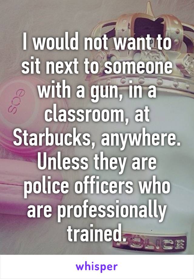 I would not want to sit next to someone with a gun, in a classroom, at Starbucks, anywhere. Unless they are police officers who are professionally trained.