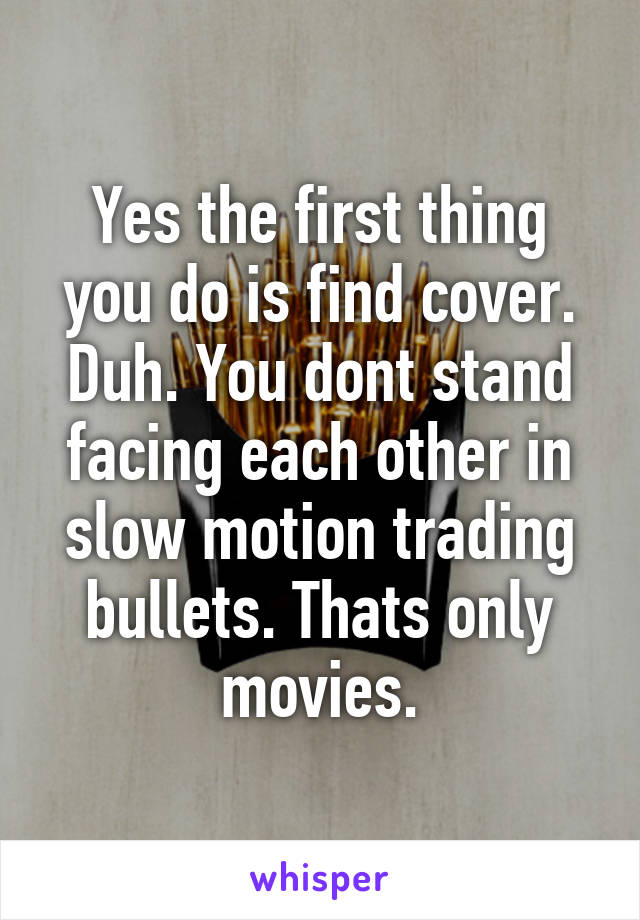 Yes the first thing you do is find cover. Duh. You dont stand facing each other in slow motion trading bullets. Thats only movies.