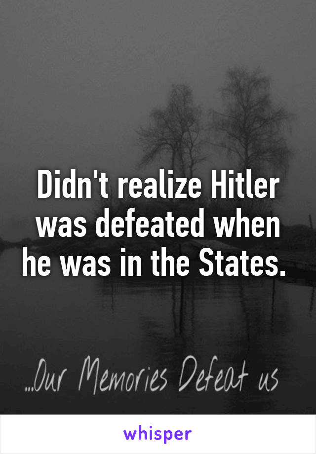 Didn't realize Hitler was defeated when he was in the States. 