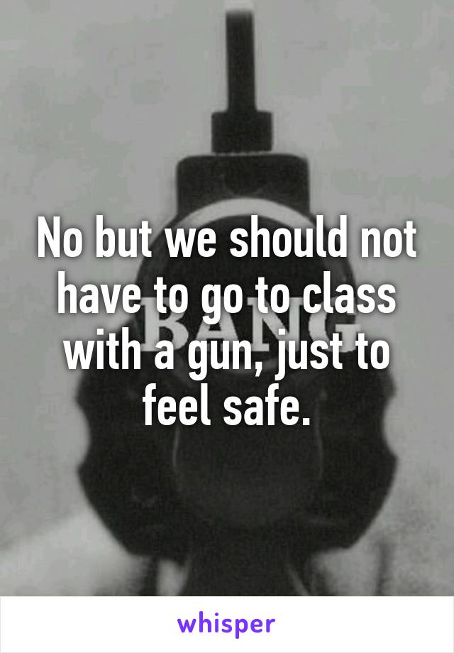 No but we should not have to go to class with a gun, just to feel safe.