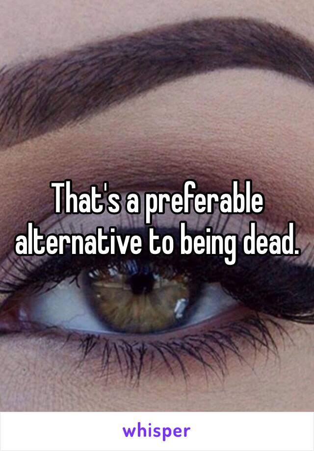 That's a preferable alternative to being dead. 