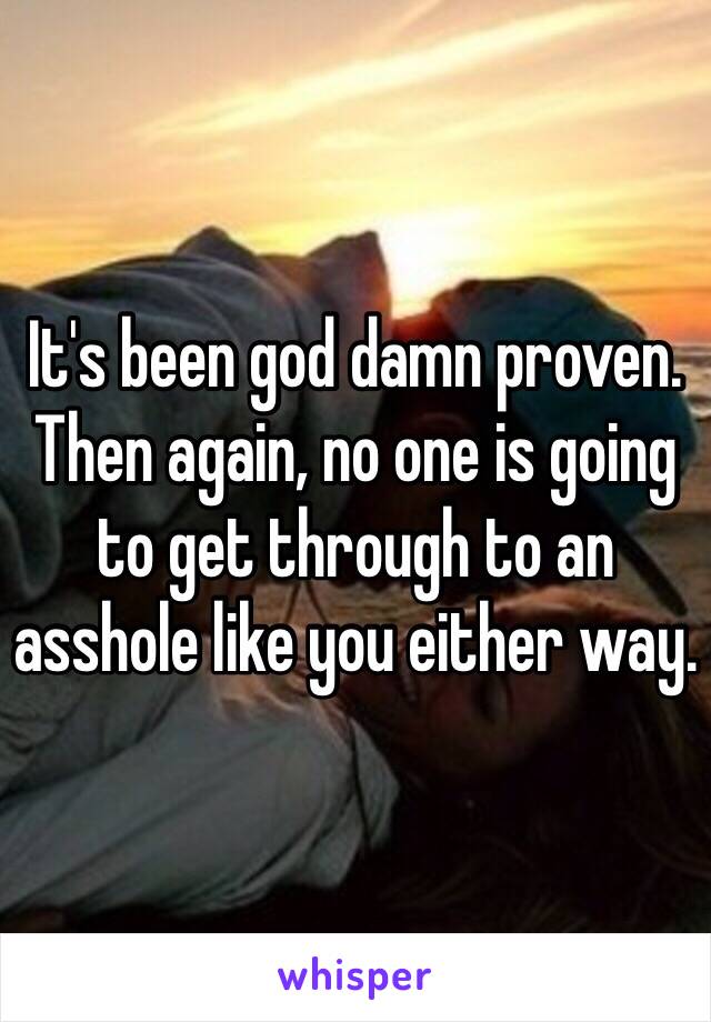 It's been god damn proven. Then again, no one is going to get through to an asshole like you either way.