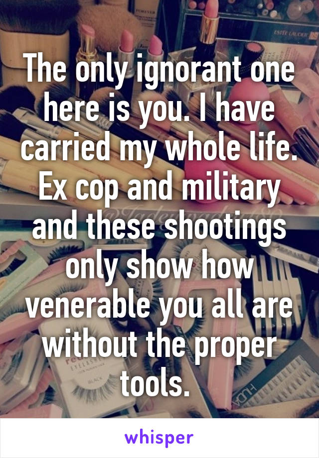 The only ignorant one here is you. I have carried my whole life. Ex cop and military and these shootings only show how venerable you all are without the proper tools. 